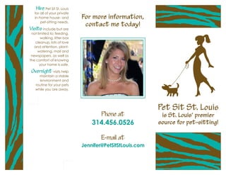 Hire Pet Sit St. Louis
   for all of your private
   in-home house- and        For more information,
       pet-sitting needs.
                              contact me today!
Visits include but are
 not limited to: feeding,
       walking, litter box
    cleanup, lots of love
   and attention, plant-
     watering, mail and
 newspapers, as well as
the comfort of knowing
       your home is safe.

 Overnight visits help
     maintain a stable
     environment and
   routine for your pets
   while you are away.




                                                          Pet Sit St. Louis
                                     Phone at              is St. Louis’ premier
                                 314.456.0526             source for pet-sitting!

                                     E-mail at
                             Jennifer@PetSitStLouis.com
 