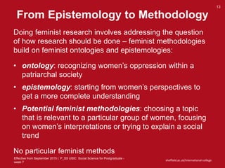 Effective from September 2015 | P_SS USIC Social Science for Postgraduate -
week 7
sheffield.ac.uk/international-college
From Epistemology to Methodology
13
Doing feminist research involves addressing the question
of how research should be done – feminist methodologies
build on feminist ontologies and epistemologies:
• ontology: recognizing women’s oppression within a
patriarchal society
• epistemology: starting from women’s perspectives to
get a more complete understanding
• Potential feminist methodologies: choosing a topic
that is relevant to a particular group of women, focusing
on women’s interpretations or trying to explain a social
trend
No particular feminist methods
 