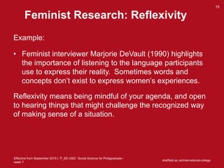 Effective from September 2015 | P_SS USIC Social Science for Postgraduate -
week 7
Feminist Research: Reflexivity
Example:
• Feminist interviewer Marjorie DeVault (1990) highlights
the importance of listening to the language participants
use to express their reality. Sometimes words and
concepts don’t exist to express women’s experiences.
Reflexivity means being mindful of your agenda, and open
to hearing things that might challenge the recognized way
of making sense of a situation.
sheffield.ac.uk/international-college
15
 