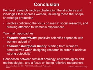 Effective from September 2015 | P_SS USIC Social Science for Postgraduate -
week 7
sheffield.ac.uk/international-college
Conclusion
16
Feminist research involves challenging the structures and
ideologies that oppress women, including those that shape
knowledge production
• involves criticizing the focus on men in social research, and
drawing attention to women’s experiences
Two main approaches:
• Feminist empiricism: positivist scientific approach with
women ‘added in’
• Feminist standpoint theory: starting from women’s
perspectives when designing research in order to achieve
‘strong objectivity’
Connection between feminist ontology, epistemologies and
methodologies, and a focus on being reflexive researchers
 