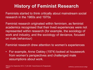 Effective from September 2015 | P_SS USIC Social Science for Postgraduate -
week 7
sheffield.ac.uk/international-college
History of Feminist Research
4
Feminists started to think critically about mainstream social
research in the 1960s and 1970s
Feminist research originated within feminism, as feminist
academics recognised that their lived experiences were not
represented within research (for example, the sociology of
work and industry, and the sociology of deviance, focused
on male behaviour)
Feminist research drew attention to women’s experiences
• For example, Anne Oakley (1974) looked at housework
from women’s perspectives and challenged male
assumptions about work.
 