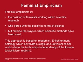 Effective from September 2015 | P_SS USIC Social Science for Postgraduate -
week 7
sheffield.ac.uk/international-college
Feminist Empiricism
7
Feminist empiricism is:
• the position of feminists working within scientific
research
• who agree with the positivist norms of science
• but criticise the ways in which scientific methods have
been used.
This approach is based on modernist, Enlightenment
ontology which advocate a single and universal social
world where the truth exists independently of the knower
(objectivism, realism).
 