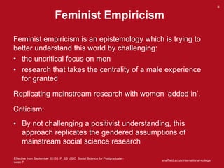 Effective from September 2015 | P_SS USIC Social Science for Postgraduate -
week 7
Feminist Empiricism
Feminist empiricism is an epistemology which is trying to
better understand this world by challenging:
• the uncritical focus on men
• research that takes the centrality of a male experience
for granted
Replicating mainstream research with women ‘added in’.
Criticism:
• By not challenging a positivist understanding, this
approach replicates the gendered assumptions of
mainstream social science research
sheffield.ac.uk/international-college
8
 