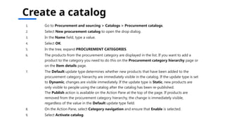 Create a catalog
1. Go to Procurement and sourcing > Catalogs > Procurement catalogs.
2. Select New procurement catalog to open the drop dialog.
3. In the Name field, type a value.
4. Select OK.
5. In the tree, expand PROCUREMENT CATEGORIES.
6. The products from the procurement category are displayed in the list. If you want to add a
product to the category you need to do this on the Procurement category hierarchy page or
on the Item details page.
7. The Default update type determines whether new products that have been added to the
procurement category hierarchy are immediately visible in the catalog. If the update type is set
to Dynamic, changes are visible immediately. If the update type is Static, new products are
only visible to people using the catalog after the catalog has been re-published.
The Publish action is available on the Action Pane at the top of the page. If products are
removed from the procurement category hierarchy, the change is immediately visible,
regardless of the value in the Default update type field.
8. On the Action Pane, select Category navigation and ensure that Enable is selected.
9. Select Activate catalog.
 