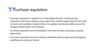 2. Purchase requisition
• Purchase requisition is global form it will display the form of all purchase
requisition within the company if you login from another legal entity this form will
be same and available in legal entities it is a global record and visible around the
all-legal entities within the company.
• Purchase requisition has the flexibility in the lines to select any entity in buying
legal entity.
• Purchase requisition has the mandatory workflow without approval and skipping
workflow we cannot go further.
 