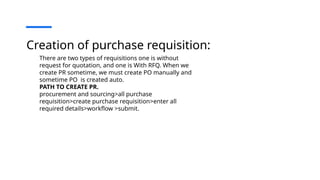 Creation of purchase requisition:
There are two types of requisitions one is without
request for quotation, and one is With RFQ. When we
create PR sometime, we must create PO manually and
sometime PO is created auto.
PATH TO CREATE PR.
procurement and sourcing>all purchase
requisition>create purchase requisition>enter all
required details>workflow >submit.
 