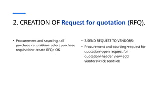 2. CREATION OF Request for quotation (RFQ).
• Procurement and sourcing >all
purchase requisition> select purchase
requisition> create RFQ> OK
• 3.SEND REQUEST TO VENDORS:
• Procurement and sourcing>request for
quotation>open request for
quotation>header view>add
vendors>click send>ok
 