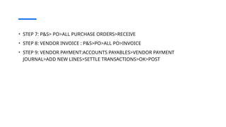 • STEP 7: P&S> PO>ALL PURCHASE ORDERS>RECEIVE
• STEP 8: VENDOR INVOICE : P&S>PO>ALL PO>INVOICE
• STEP 9: VENDOR PAYMENT:ACCOUNTS PAYABLES>VENDOR PAYMENT
JOURNAL>ADD NEW LINES>SETTLE TRANSACTIONS>OK>POST
 