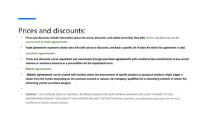 Prices and discounts:
• Prices and discounts include information about the prices, discounts, and rebate terms that they offer. Prices and discounts can be
represented as trade agreements.
• Trade agreements represent vendor price lists with prices or discounts, and have a specific set of dates for which the agreement is valid.
• purchase agreements :
• Prices and discounts can be negotiated and represented through purchase agreements with conditions like commitments to buy certain
volumes or monetary amounts as a precondition for the negotiated terms.
• Rebate agreements:
• Rebate agreements can be created with vendors where the procurement of specific products or groups of products might trigger a
rebate from the vendor depending on the purchase amount or volume. OR company qualifies for a monetary reward in return for
achieving preset purchase targets.
•
• DEATAILS : IT’S A SPECIAL KIND OF CONTRACT BETWEEN VENDOR AND OUR COMPANY IN WHICH WE CLAIM A REBATE TO OUR
VENDOR.WHICH REDUCE OUR LIABILITY AND VENDOR BALANCE AND WE CALIM this quarterly ,annually depending upon the terms &
conditions of vendor rebate contract.
 