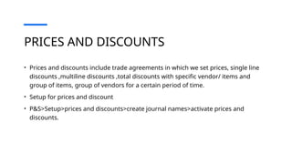 PRICES AND DISCOUNTS
• Prices and discounts include trade agreements in which we set prices, single line
discounts ,multiline discounts ,total discounts with specific vendor/ items and
group of items, group of vendors for a certain period of time.
• Setup for prices and discount
• P&S>Setup>prices and discounts>create journal names>activate prices and
discounts.
 