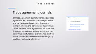 Trade agreement journals
•In trade agreement journal we create our trade
agreement we can set our purchase price here ,
also we can apply charges and discount in
terms of amount and percentage. But we must
create different trade agreements for price and
discounts because not a single agreement can
cover must the functions at a time. We must be
mindful about the selection of table and group
level item and party selections.
A D D A F O O T E R
 