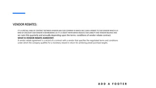 A D D A F O O T E R
VENDOR REBATES:
IT’S A SPECIALL KIND OF CONTRACT BETWEEN VENDOR AND OUR COMPANY IN WHICH WE CLAIM A REBATE TO OUR VENDOR WHICH IS A
KIND OF DISCOUNT OUR VENDOR IS REIMBURSING US IT’S A CREDIT MEMO.WHICH REDUCE OUR LIABILITY AND VENDOR BALANCE AND
WE Claim this quarterly and annually depending upon the terms conditions of vendor rebate contract.
WHAT IS VENDOR REBATE AGREEMNT:
A vendor rebate agreement is a record of a contract with a vendor that specifies the negotiated terms and conditions
under which the company qualifies for a monetary reward in return for achieving preset purchase targets.
 