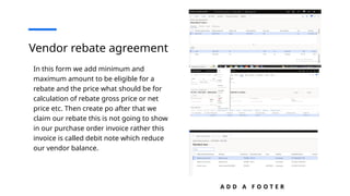 A D D A F O O T E R
Vendor rebate agreement
In this form we add minimum and
maximum amount to be eligible for a
rebate and the price what should be for
calculation of rebate gross price or net
price etc. Then create po after that we
claim our rebate this is not going to show
in our purchase order invoice rather this
invoice is called debit note which reduce
our vendor balance.
 