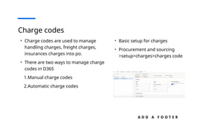 A D D A F O O T E R
Charge codes
• Charge codes are used to manage
handling charges, freight charges,
insurances charges into po.
• There are two ways to manage charge
codes in D365
1.Manual charge codes
2.Automatic charge codes
• Basic setup for charges
• Procurement and sourcing
>setup>charges>charges code
 