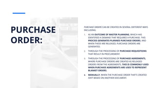 PURCHASE
ORDER:
PURCHASE ORDERS CAN BE CREATED IN SEVERAL DIFFERENT WAYS
INCLUDING:
1. AS AN OUTCOME OF MASTER PLANNING, WHICH HAS
IDENTIFIED A DEMAND THAT REQUIRES A PURCHASE. THIS
PROCESS GENERATES PLANNED PURCHASE ORDERS, AND
WHEN THESE ARE RELEASED, PURCHASE ORDERS ARE
GENERATED.
2. THROUGH THE PROCESSING OF PURCHASE REQUISITIONS
THAT RESULT IN PROCUREMENT.
3. THROUGH THE PROCESSING OF PURCHASE AGREEMENTS,
WHERE PURCHASE ORDERS ARE CREATED AS RELEASED
ORDERS FROM THE AGREEMENTS. THIS IS COMMONLY USED
WHEN PURCHASE AGREEMENTS ARE USED TO REPRESENT
BLANKET ORDERS.
4. MANUALLY, WHEN THE PURCHASE ORDER THAT'S CREATED
ISN’T BASED ON ANOTHER DOCUMENT.
 
