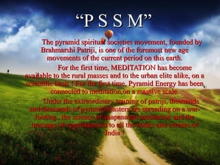 “P S S M”
      The pyramid spiritual societies movement, founded by
     Brahmarshi Patriji, is one of the foremost new age
        movements of the current period on this earth.
            For the first time, MEDITATION has become
available to the rural masses and to the urban elite alike, on a
scientific basis ! For the first time, Pyramid Energy has been
         connected to meditation,on a massive scale.
      Under the extraordinary training of patriji, thousands
 and thousands of pyramid masters are spreading on a war-
   footing , the science of anapanasati meditation and the
  message of vegetarianism to all the nooks and corners of
                              India !
 