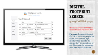 goo.gl/x4RPbK (plugin)
*For more advanced OSINT try:
inteltechniques.com/menu.html
Purpose: To search through
FB,TW, LI and find people by
name, job, location, age,
gender, their friends, the
groups they are members of
etc. Also great for managing
your own digital footprint.
 