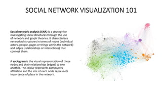 Social network analysis (SNA) is a strategy for
investigating social structures through the use
of network and graph theories. It characterizes
networked structures in terms of nodes (individual
actors, people, pages or things within the network)
and edges (relationships or interactions) that
connect them.
A sociogram is the visual representation of these
nodes and their relationships (edges) to one
another. The colour represents community
affiliation and the size of each node represents
importance of place in the network.
 