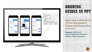 Right click in PowerPoint
→Grid and guides→
Display drawing guides
on screen
Purpose: Make your
presentations look better by
aligning objects properly
 