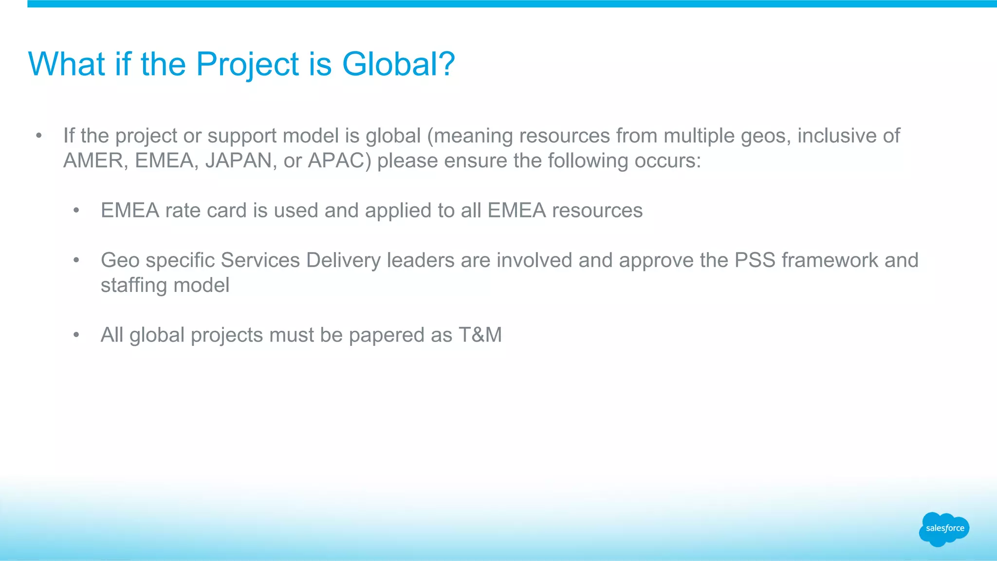 What if the Project is Global?
•  If the project or support model is global (meaning resources from multiple geos, inclusive of
AMER, EMEA, JAPAN, or APAC) please ensure the following occurs:
•  EMEA rate card is used and applied to all EMEA resources
•  Geo specific Services Delivery leaders are involved and approve the PSS framework and
staffing model
•  All global projects must be papered as T&M
 