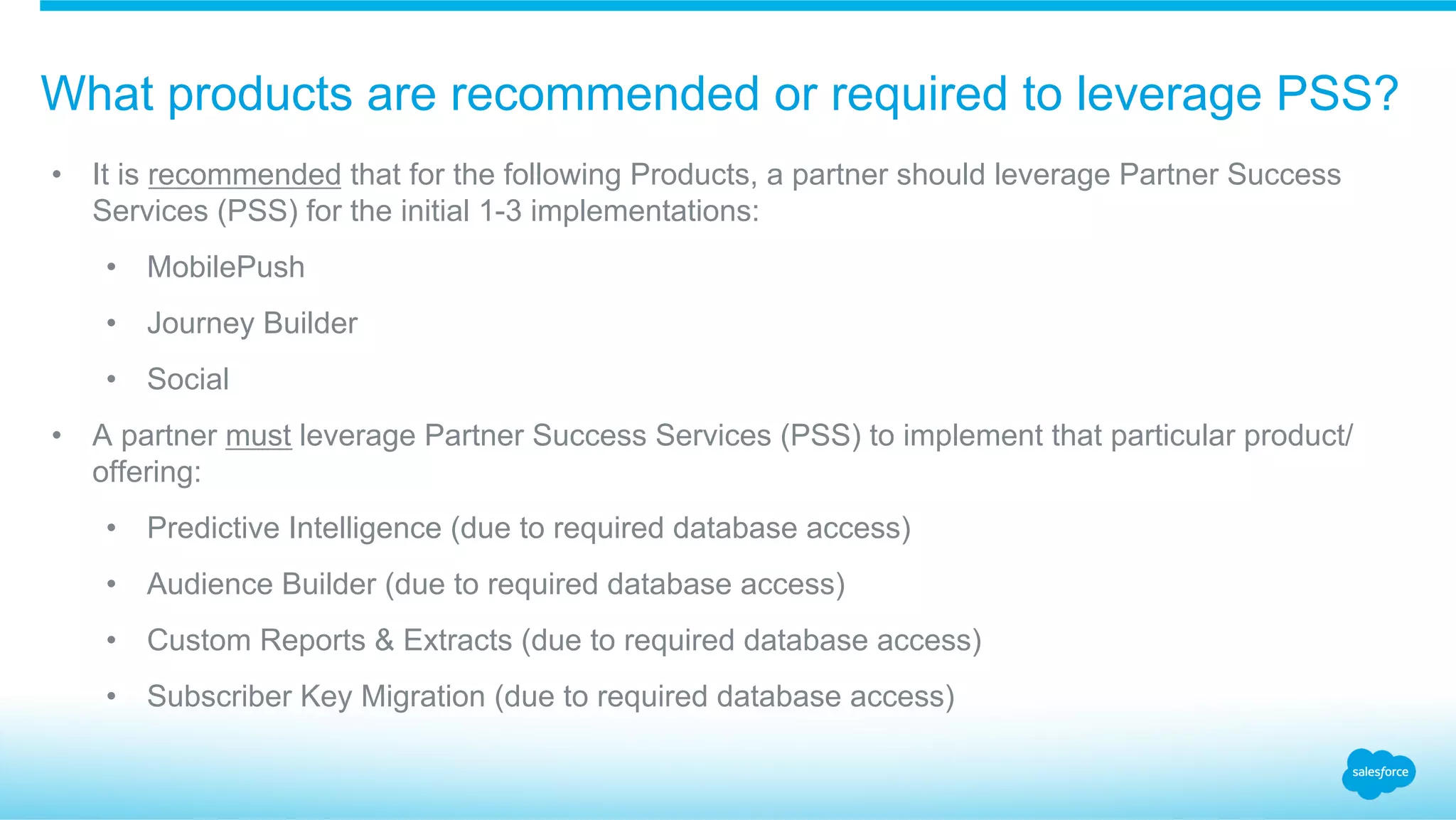 What products are recommended or required to leverage PSS?
•  It is recommended that for the following Products, a partner should leverage Partner Success
Services (PSS) for the initial 1-3 implementations:
•  MobilePush
•  Journey Builder
•  Social
•  A partner must leverage Partner Success Services (PSS) to implement that particular product/
offering:
•  Predictive Intelligence (due to required database access)
•  Audience Builder (due to required database access)
•  Custom Reports & Extracts (due to required database access)
•  Subscriber Key Migration (due to required database access)
 