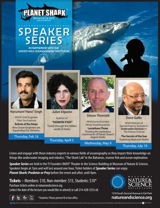 ....................
          SPEAKER
           SERIESIN PARTNERSHIP WITH THE
           WOODS HOLE OCEANOGRAPHIC INSTITUTION




Hanumant“Hanu” Singh                                                       Juliet Eilperin
 ....................                                                   ....................                                                             Simon Thorrold
    WHOI Chief Engineer,                                                                    Author of                                                  ....................                                                              Dave Gallo
     Polar Sea Explorer                                                                                                                                                                                                             ....................
                                                                                   “DEMON FISH”                                                             WHOI Senior Scientist,
    Robots of the Deep:                                                                                                                                                                                                                    WHOI Director of
                                                                         Travels through the hidden                                                         Whale Shark Researcher                                                    Special Projects, featured in
  How Ocean Engineers are                                                                                                                                Leviathans Three:                                                             Underwater Universe on
  Expanding Our Horizons                                                       world of sharks.
                                                                                                                                                      Tracking the mysterious                                                            The History Channel
                                                                                                                                                    movements of Planet Ocean’s
    Thursday, Feb 16                                                                                                                                       largest sharks                                                              The Secrets of the Sea:
                                                                              Thursday, April 5                                                                                                                                       Exploring Neptune’s Realm
                                                                                                                                                         Wednesday, May 9
                                                                                                                                                                                                                                            Thursday, July 19

Listen and engage with these industry experts in various elds of oceanography as they impart their knowledge on
things like underwater imaging and robotics, “The Shark Lab” in the Bahamas, marine sh and ocean exploration.
Speaker Series are held in the TI Founders IMAX® Theater in the Science Building at Museum of Nature & Science.
Speakers begin at 7pm and will last around one hour. Ticket holders of Speaker Series can enjoy
Planet Shark: Predator or Prey before the event and after, until 9pm.

Tickets – Members: $10, Non-member: $15, Students: $10*
Purchase tickets online at natureandscience.org
(select the date of the lecture you would like to attend) or call 214-428-5555 x8.
                                                                                                                                                                                                                    1318 South Second Avenue in Fair Park
                                                     *Students: Please present ID at box o ce.                                                                                                                      natureandscience.org
      MNS is an AAM accredited institution that is the result of the merger of the Dallas Museum of Natural History, The Science Place, and the Dallas Children’s Museum. Supported in part by the City of Dallas Office of Cultural Affairs, the Texas Commission on the Arts and HP.
 
