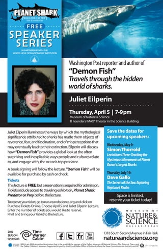 . . . . . . . F .R . . E . . . . . . .
               . .E .

 SPEAKER
  SERIES IN PARTNERSHIP WITH THE
   WOODS HOLE OCEANOGRAPHIC INSTITUTION



                                                                  Washington Post reporter and author of
                                                                  “Demon Fish”
                                                                  Travels through the hidden
                                                                  world of sharks.
                                                                  Juliet Eilperin
                                                                  ...............................
                                                                  Thursday, April 5 | 7-9pm
                                                                   Museum of Nature & Science
                                                                   TI Founders IMAX® Theater in the Science Building


Juliet Eilperin illuminates the ways by which the mythological                                                Save the dates for
significance attributed to sharks has made them objects of                                                    upcoming speakers:
reverence, fear, and fascination, and of misperceptions that
may eventually lead to their extinction. Eilperin will discuss
                                                                                                              Wednesday, May 9:
how “Demon Fish” provides a global look at the often
                                                                                                              Simon Thorrold
surprising and inexplicable ways people and cultures relate
                                                                                                              Leviathans Three: Tracking the
to, and engage with, the ocean’s top predator.
                                                                                                              Mysterious Movements of Planet
                                                                                                              Ocean’s Largest Sharks
A book signing will follow the lecture. "Demon Fish" will be
available for purchase by cash or check.                                                                      Thursday, July 19:
                                                                                                              Dave Gallo
Tickets
                                                                                                              The Secrets of the Sea: Exploring
This lecture is FREE, but a reservation is required for admission.
                                                                                                              Neptune’s Realm
Tickets include access to traveling exhibition, Planet Shark:
Predator or Prey before the lecture.                                                                                 Space is limited,
To reserve your ticket, go to natureandscience.org and click on
                                                                                                                 reserve your ticket today!
Purchase Tickets Online. Choose April 5 and Juliet Eilperin Lecture.
Enter the number of tickets you would like to reserve.
Print and bring your ticket to the lecture.



2012                                                                                                      1318 South Second Avenue in Fair Park
SEASON
SPONSOR                                                                                                   natureandscience.org
          MNS is an AAM accredited institution that is the result of the merger of the Dallas Museum of Natural History, The Science Place, and
          the Dallas Children’s Museum. Supported in part by the City of Dallas Office of Cultural Affairs, the Texas Commission on the Arts and HP.
 