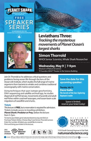 . . . . . . . F .R . . E . . . . . . .
               . .E .

SPEAKER
 SERIES  IN PARTNERSHIP WITH THE
   WOODS HOLE OCEANOGRAPHIC INSTITUTION


                                                                   Leviathans Three:
                                                                   Tracking the mysterious
                                                                   movements of Planet Ocean’s
                                                                   largest sharks
                                                                   Simon Thorrold
                                                                   WHOI Senior Scientist, Whale Shark Researcher
                                                                   ..................................
                                                                   Wednesday, May 9 | 7-9pm
                                                                   Museum of Nature & Science
                                                                   TI Founders IMAX® Theater in the Science Building

Join Dr. Thorrold as he addresses critical questions and
problems facing ocean life through the lens of the                                                             Save the date for this
Ocean Life Institute, which studies the full range of marine                                                   upcoming speaker:
organisms from bacteria to whales and combines traditional
oceanography with marine conservation.                                                                         Thursday, July 19:
Using techniques that span isotope geochemistry,                                                               Dave Gallo
DNA sequencing and satellite archival tags, he studies                                                         The Secrets of the Sea: Exploring
dispersal of reef fish larvae, movements of juvenile and adult                                                 Neptune’s realm
reef fishes within coral reef seascapes, and ocean basin scale
migrations of swordfish and sharks.                                                                                   Space is limited,
Tickets                                                                                                           reserve your ticket today!
This lecture is FREE, but a reservation is required for admission.
Tickets include access to traveling exhibition,
Planet Shark: Predator or Prey, before the lecture
from 5-7pm.
To reserve your ticket, go to natureandscience.org and click on
Purchase Tickets Online. Choose May 9 and Simon Thorrold Lecture.
Enter the number of tickets you would like to reserve.
Print and bring your ticket to the lecture.

2012                                                                                                       1318 South Second Avenue in Fair Park
SEASON
SPONSOR                                                                                                    natureandscience.org
          MNS is an AAM accredited institution that is the result of the merger of the Dallas Museum of Natural History, The Science Place, and
          the Dallas Children’s Museum. Supported in part by the City of Dallas Office of Cultural Affairs, the Texas Commission on the Arts and HP.
 