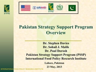 INTERNATIONAL FOOD POLICY RESEARCH INSTITUTE
IFPRI
Pakistan Strategy Support Program
Overview
Dr. Stephen Davies
Dr. Sohail J. Malik
Dr. Paul Dorosh
Pakistan Strategy Support Program (PSSP)
International Food Policy Research Institute
Lahore, Pakistan
23 May, 2013
 