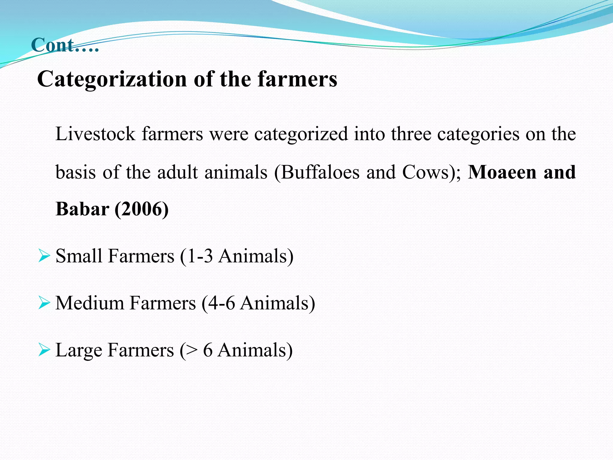 Cont….
Categorization of the farmers

  Livestock farmers were categorized into three categories on the
  basis of the adult animals (Buffaloes and Cows); Moaeen and
  Babar (2006)

 Small Farmers (1-3 Animals)

 Medium Farmers (4-6 Animals)

 Large Farmers (> 6 Animals)
 