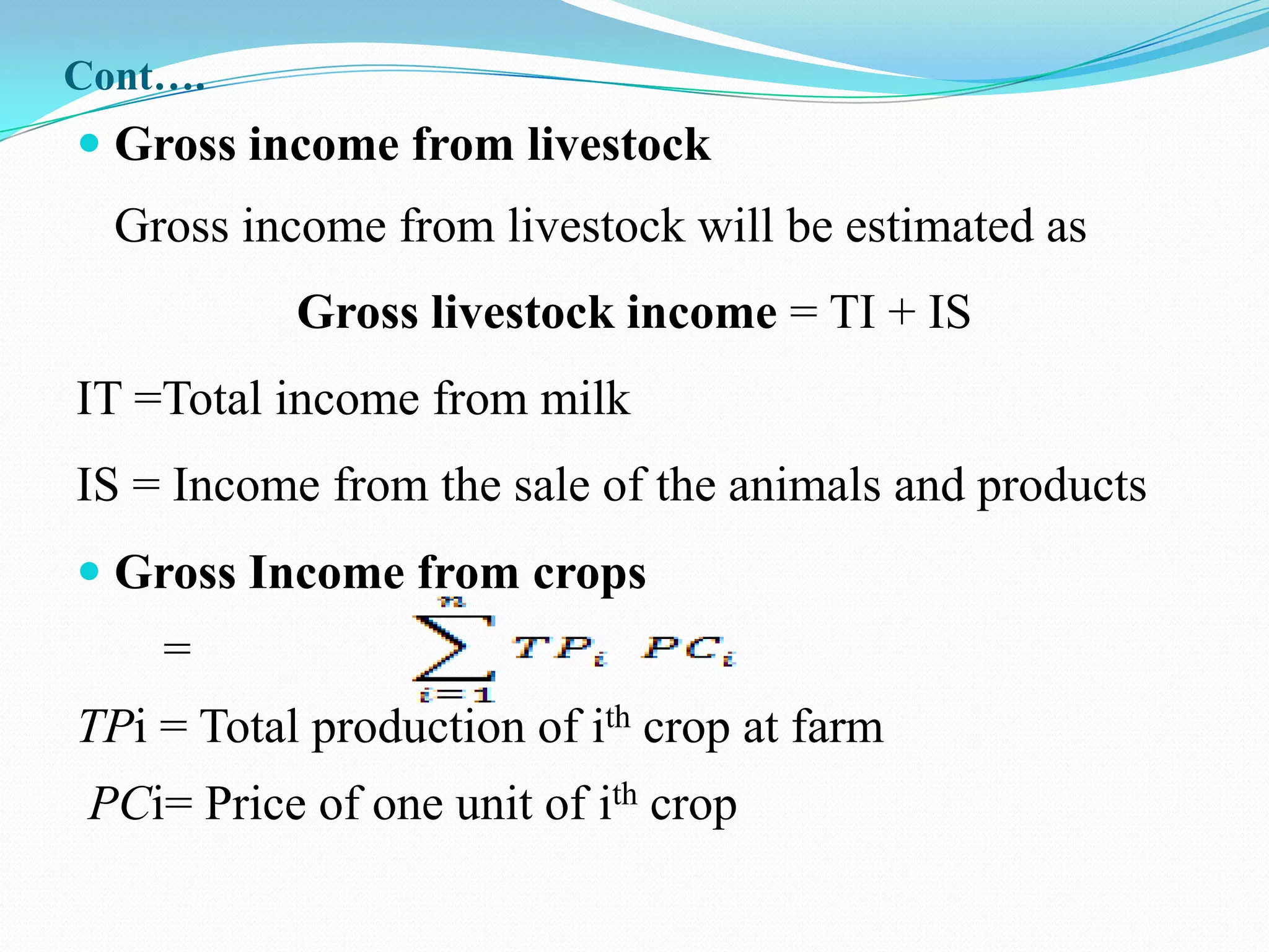 Cont….
 Gross income from livestock
  Gross income from livestock will be estimated as
           Gross livestock income = TI + IS
IT =Total income from milk
IS = Income from the sale of the animals and products
 Gross Income from crops
    =
TPi = Total production of ith crop at farm
 PCi= Price of one unit of ith crop
 
