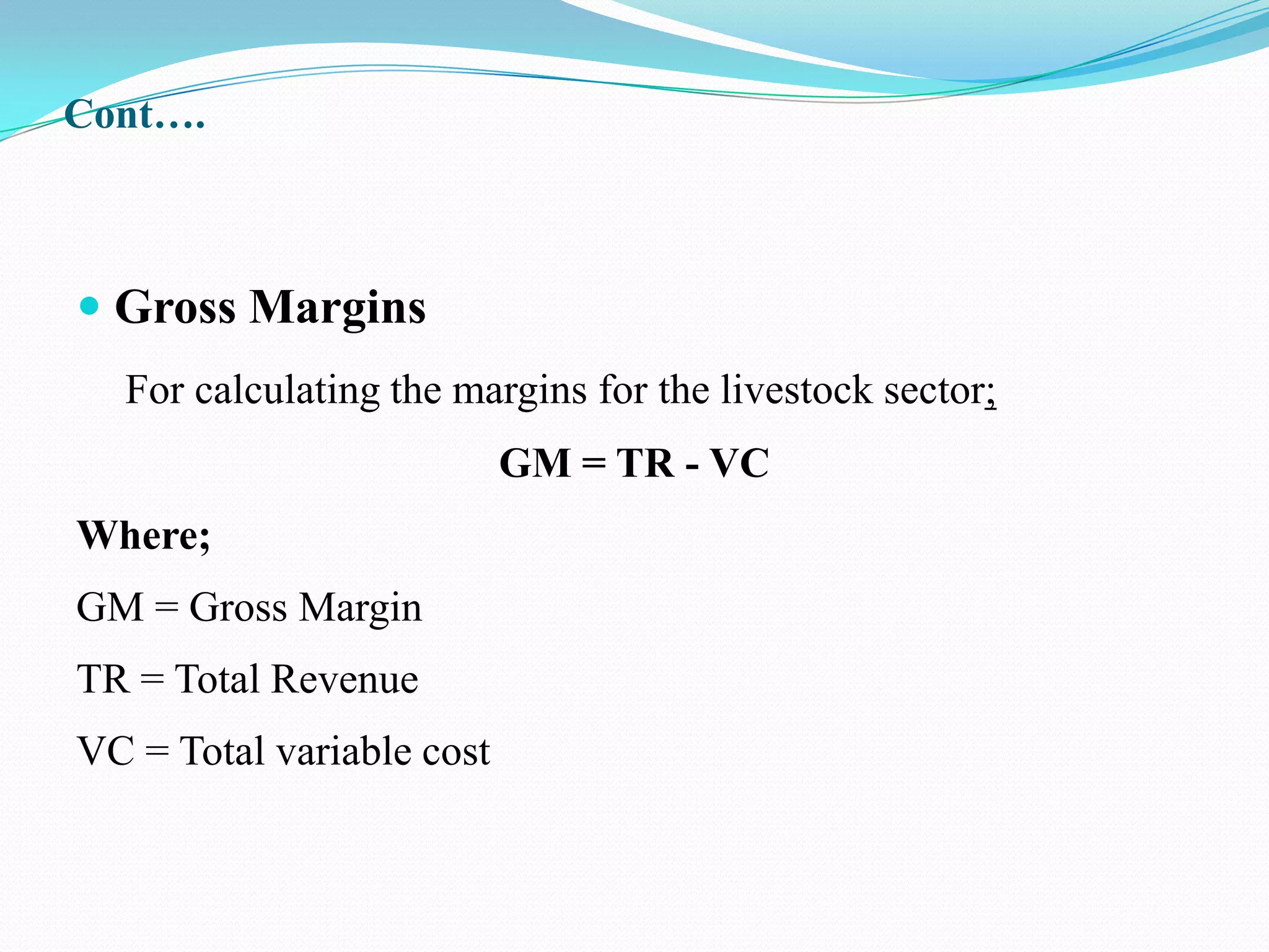 Cont….



 Gross Margins
  For calculating the margins for the livestock sector;
                           GM = TR - VC
Where;
GM = Gross Margin
TR = Total Revenue
VC = Total variable cost
 