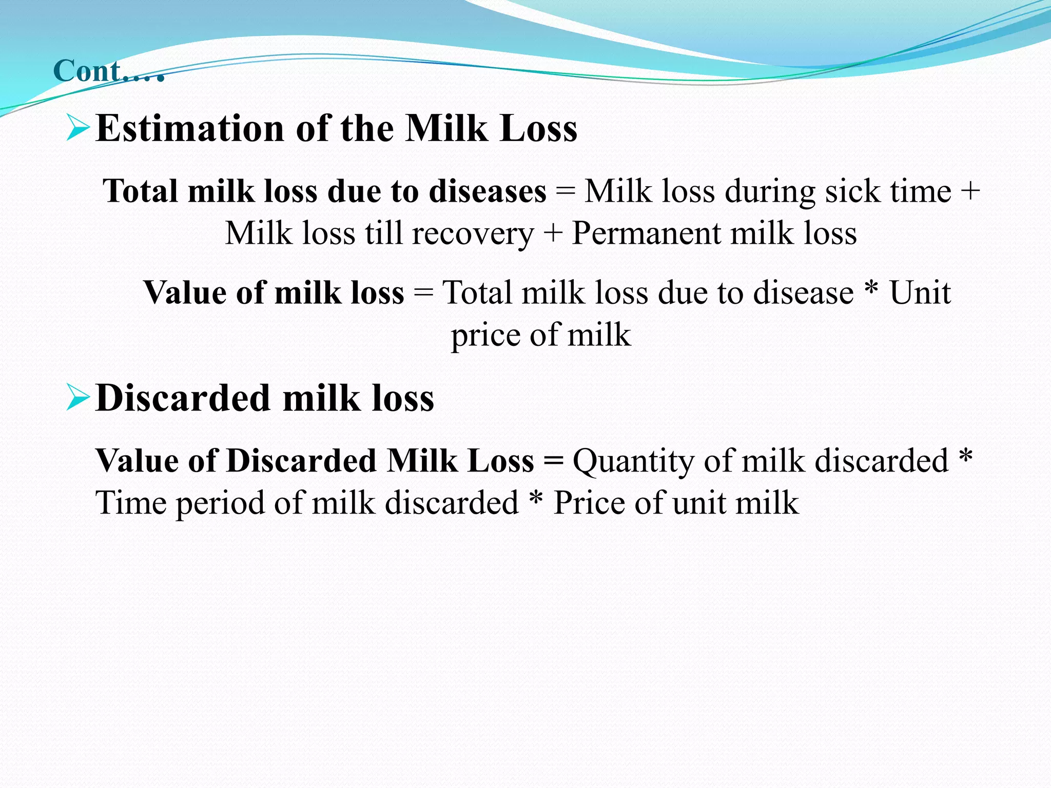 Cont…   .
Estimation of the Milk Loss
  Total milk loss due to diseases = Milk loss during sick time +
          Milk loss till recovery + Permanent milk loss
     Value of milk loss = Total milk loss due to disease * Unit
                          price of milk
Discarded milk loss
  Value of Discarded Milk Loss = Quantity of milk discarded *
  Time period of milk discarded * Price of unit milk
 