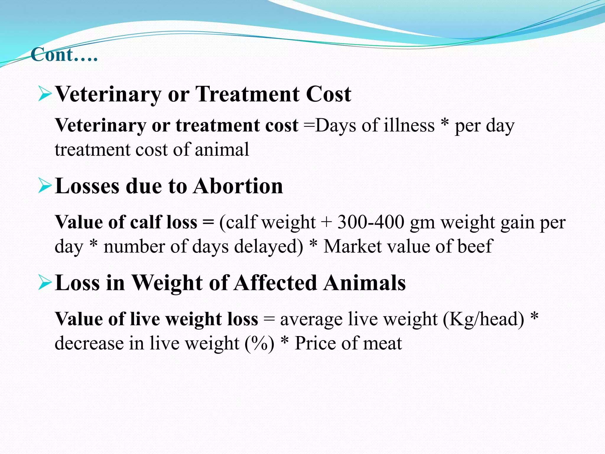 Cont….

Veterinary or Treatment Cost
  Veterinary or treatment cost =Days of illness * per day
  treatment cost of animal
Losses due to Abortion
  Value of calf loss = (calf weight + 300-400 gm weight gain per
  day * number of days delayed) * Market value of beef
Loss in Weight of Affected Animals
  Value of live weight loss = average live weight (Kg/head) *
  decrease in live weight (%) * Price of meat
 