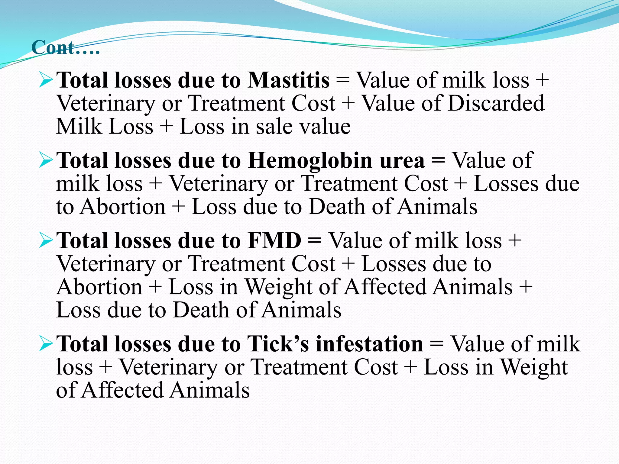 Cont….
Total losses due to Mastitis = Value of milk loss +
 Veterinary or Treatment Cost + Value of Discarded
 Milk Loss + Loss in sale value
Total losses due to Hemoglobin urea = Value of
 milk loss + Veterinary or Treatment Cost + Losses due
 to Abortion + Loss due to Death of Animals
Total losses due to FMD = Value of milk loss +
 Veterinary or Treatment Cost + Losses due to
 Abortion + Loss in Weight of Affected Animals +
 Loss due to Death of Animals
Total losses due to Tick’s infestation = Value of milk
 loss + Veterinary or Treatment Cost + Loss in Weight
 of Affected Animals
 