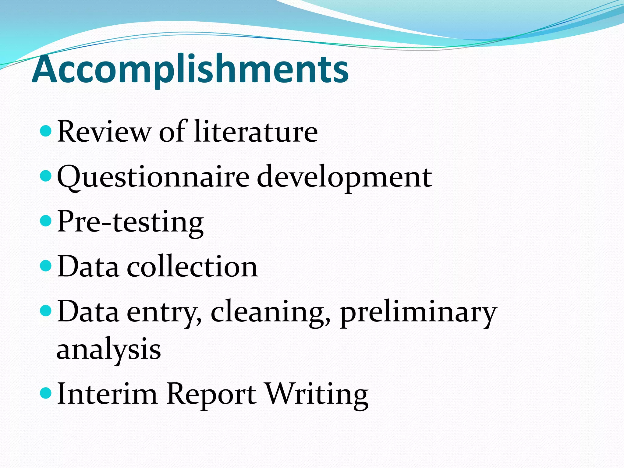 Accomplishments
 Review of literature
 Questionnaire development
 Pre-testing
 Data collection
 Data entry, cleaning, preliminary
  analysis
 Interim Report Writing
 