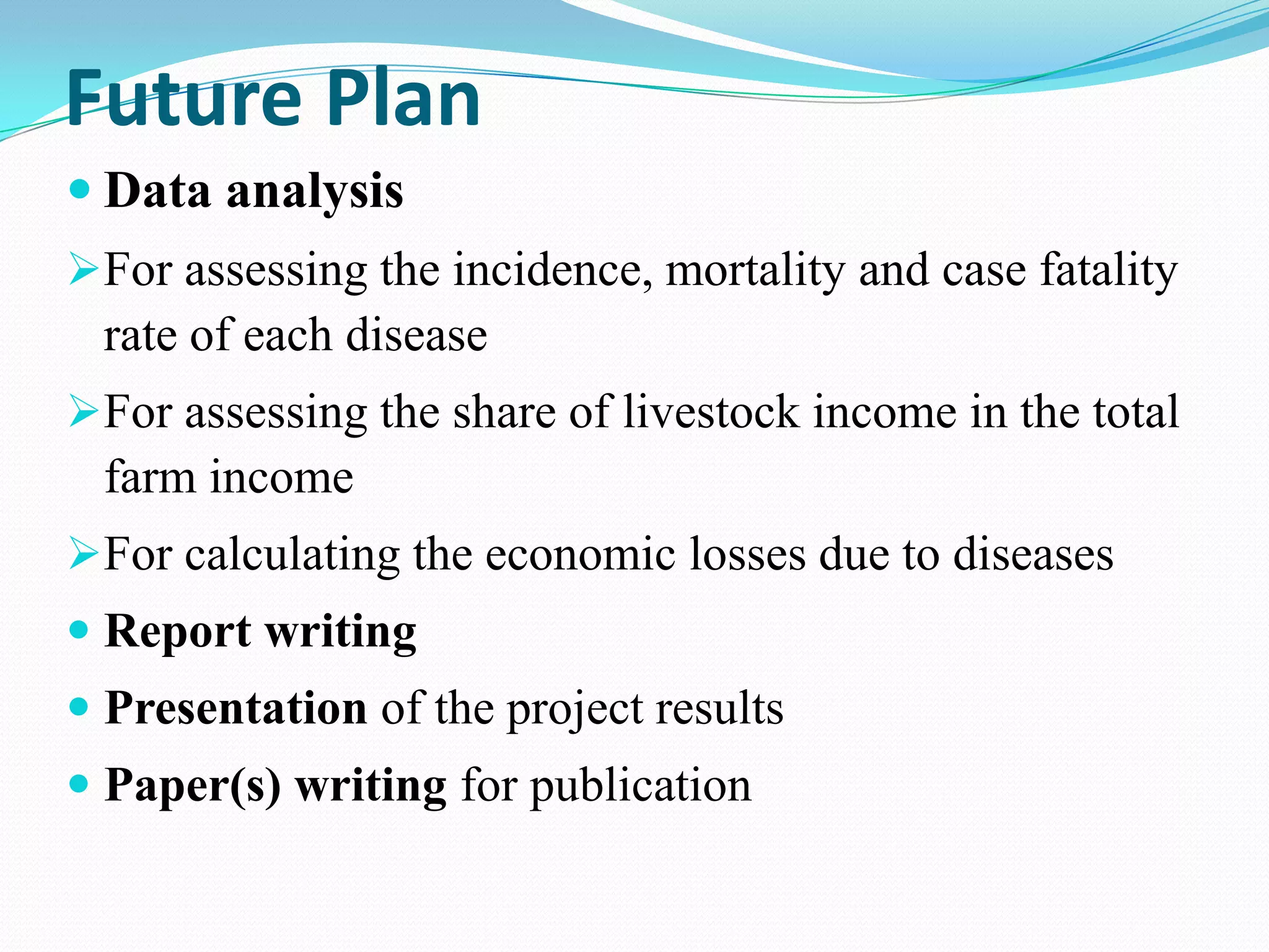 Future Plan
 Data analysis
For assessing the incidence, mortality and case fatality
 rate of each disease
For assessing the share of livestock income in the total
 farm income
For calculating the economic losses due to diseases
 Report writing
 Presentation of the project results
 Paper(s) writing for publication
 