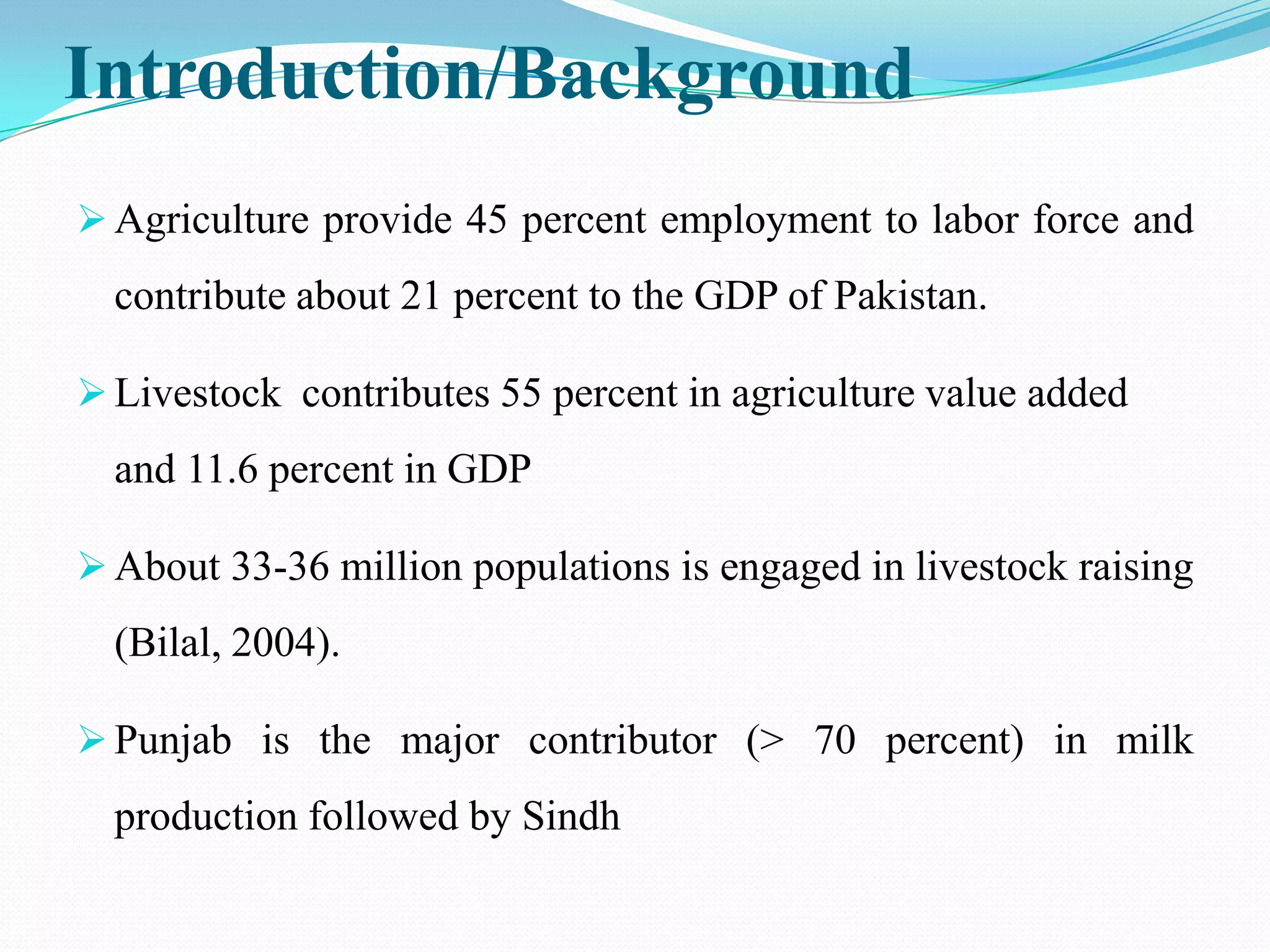 Introduction/Background
 Agriculture provide 45 percent employment to labor force and
  contribute about 21 percent to the GDP of Pakistan.

 Livestock contributes 55 percent in agriculture value added
  and 11.6 percent in GDP

 About 33-36 million populations is engaged in livestock raising
  (Bilal, 2004).

 Punjab is the major contributor (> 70 percent) in milk
  production followed by Sindh
 