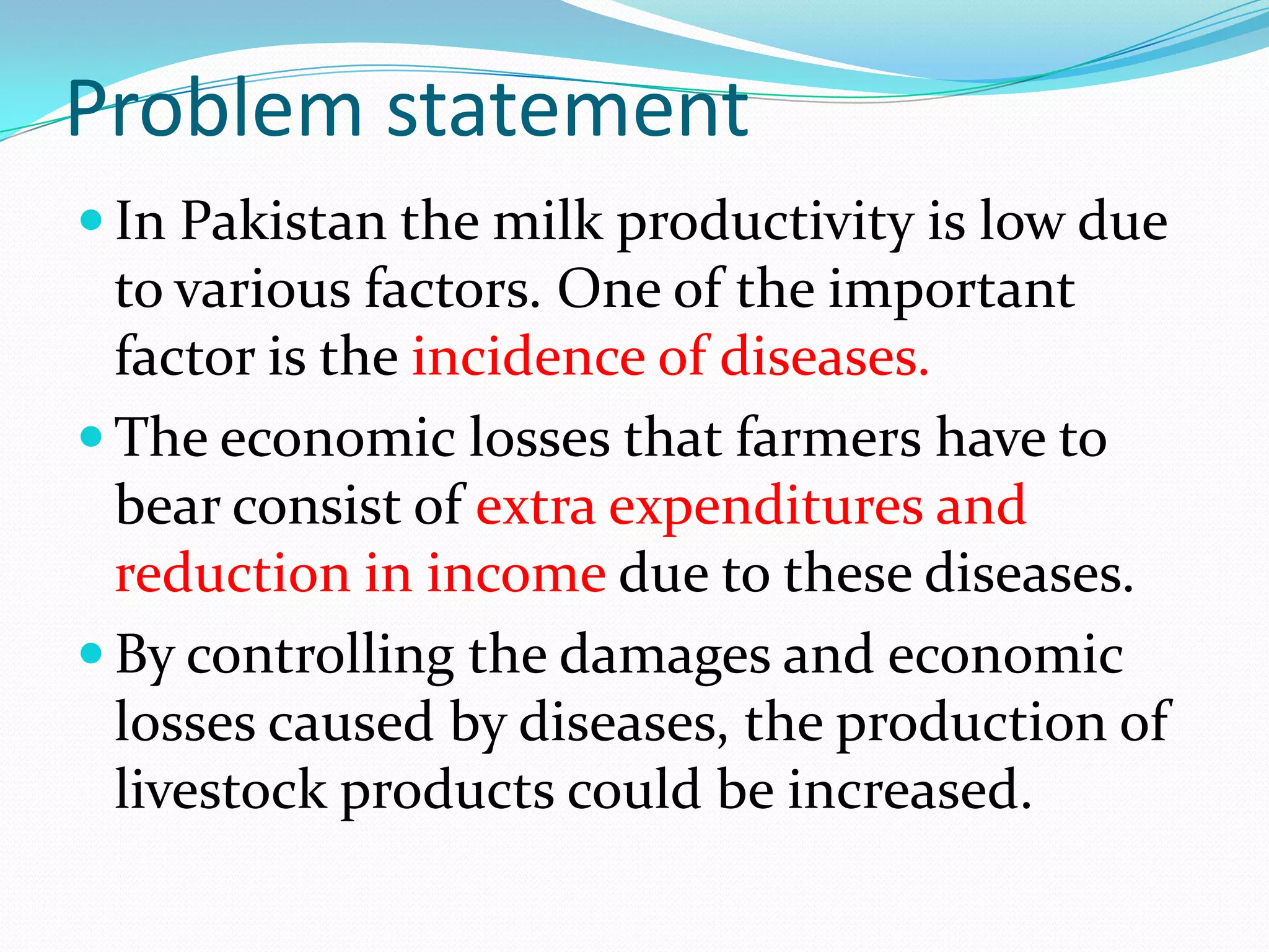Problem statement
 In Pakistan the milk productivity is low due
  to various factors. One of the important
  factor is the incidence of diseases.
 The economic losses that farmers have to
  bear consist of extra expenditures and
  reduction in income due to these diseases.
 By controlling the damages and economic
  losses caused by diseases, the production of
  livestock products could be increased.
 