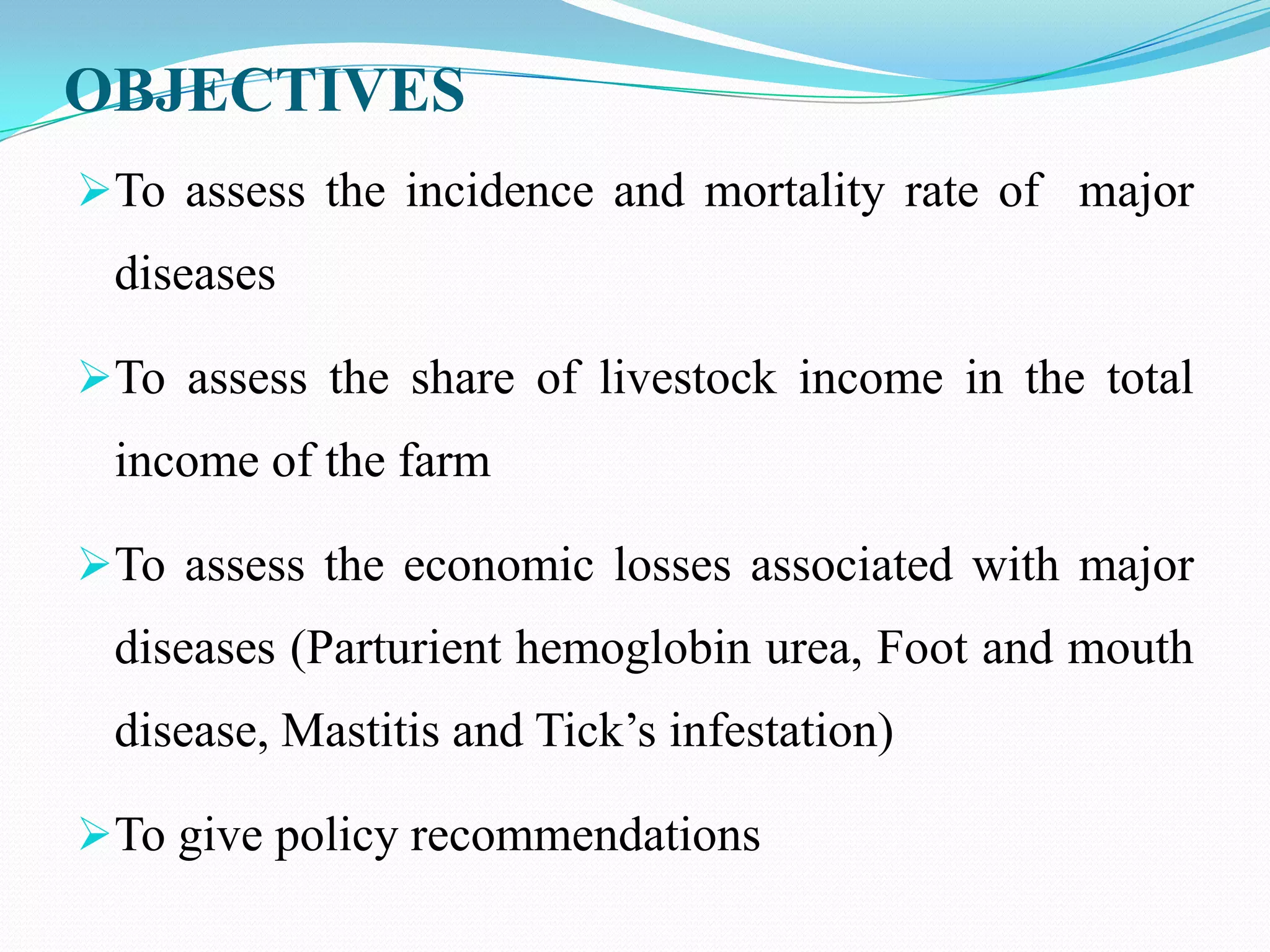 OBJECTIVES
To assess the incidence and mortality rate of major
 diseases

To assess the share of livestock income in the total
 income of the farm

To assess the economic losses associated with major
 diseases (Parturient hemoglobin urea, Foot and mouth
 disease, Mastitis and Tick’s infestation)

To give policy recommendations
 