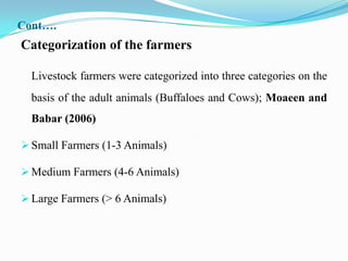 Cont….
Categorization of the farmers

  Livestock farmers were categorized into three categories on the
  basis of the adult animals (Buffaloes and Cows); Moaeen and
  Babar (2006)

 Small Farmers (1-3 Animals)

 Medium Farmers (4-6 Animals)

 Large Farmers (> 6 Animals)
 