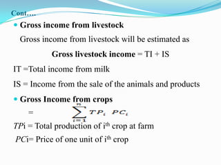 Cont….
 Gross income from livestock
  Gross income from livestock will be estimated as
           Gross livestock income = TI + IS
IT =Total income from milk
IS = Income from the sale of the animals and products
 Gross Income from crops
    =
TPi = Total production of ith crop at farm
 PCi= Price of one unit of ith crop
 