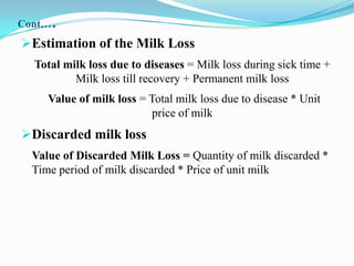 Cont…   .
Estimation of the Milk Loss
  Total milk loss due to diseases = Milk loss during sick time +
          Milk loss till recovery + Permanent milk loss
     Value of milk loss = Total milk loss due to disease * Unit
                          price of milk
Discarded milk loss
  Value of Discarded Milk Loss = Quantity of milk discarded *
  Time period of milk discarded * Price of unit milk
 