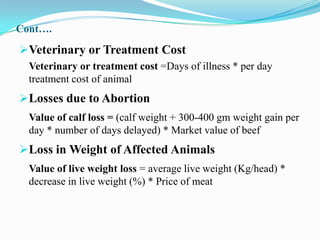 Cont….

Veterinary or Treatment Cost
  Veterinary or treatment cost =Days of illness * per day
  treatment cost of animal
Losses due to Abortion
  Value of calf loss = (calf weight + 300-400 gm weight gain per
  day * number of days delayed) * Market value of beef
Loss in Weight of Affected Animals
  Value of live weight loss = average live weight (Kg/head) *
  decrease in live weight (%) * Price of meat
 