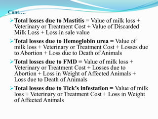 Cont….
Total losses due to Mastitis = Value of milk loss +
 Veterinary or Treatment Cost + Value of Discarded
 Milk Loss + Loss in sale value
Total losses due to Hemoglobin urea = Value of
 milk loss + Veterinary or Treatment Cost + Losses due
 to Abortion + Loss due to Death of Animals
Total losses due to FMD = Value of milk loss +
 Veterinary or Treatment Cost + Losses due to
 Abortion + Loss in Weight of Affected Animals +
 Loss due to Death of Animals
Total losses due to Tick’s infestation = Value of milk
 loss + Veterinary or Treatment Cost + Loss in Weight
 of Affected Animals
 