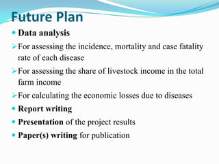 Future Plan
 Data analysis
For assessing the incidence, mortality and case fatality
 rate of each disease
For assessing the share of livestock income in the total
 farm income
For calculating the economic losses due to diseases
 Report writing
 Presentation of the project results
 Paper(s) writing for publication
 