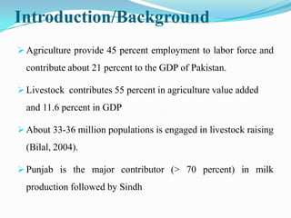 Introduction/Background
 Agriculture provide 45 percent employment to labor force and
  contribute about 21 percent to the GDP of Pakistan.

 Livestock contributes 55 percent in agriculture value added
  and 11.6 percent in GDP

 About 33-36 million populations is engaged in livestock raising
  (Bilal, 2004).

 Punjab is the major contributor (> 70 percent) in milk
  production followed by Sindh
 