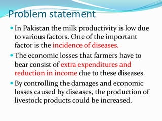 Problem statement
 In Pakistan the milk productivity is low due
  to various factors. One of the important
  factor is the incidence of diseases.
 The economic losses that farmers have to
  bear consist of extra expenditures and
  reduction in income due to these diseases.
 By controlling the damages and economic
  losses caused by diseases, the production of
  livestock products could be increased.
 