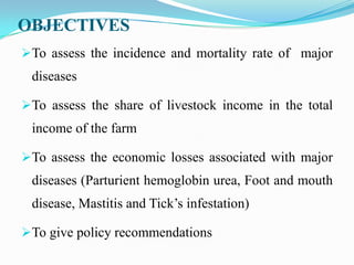 OBJECTIVES
To assess the incidence and mortality rate of major
 diseases

To assess the share of livestock income in the total
 income of the farm

To assess the economic losses associated with major
 diseases (Parturient hemoglobin urea, Foot and mouth
 disease, Mastitis and Tick’s infestation)

To give policy recommendations
 