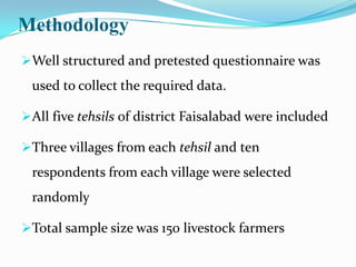 Methodology
Well structured and pretested questionnaire was
 used to collect the required data.

All five tehsils of district Faisalabad were included

Three villages from each tehsil and ten
 respondents from each village were selected
 randomly

Total sample size was 150 livestock farmers
 